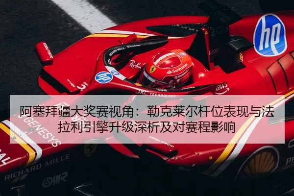 阿塞拜疆大奖赛视角：勒克莱尔杆位表现与法拉利引擎升级深析及对赛程影响