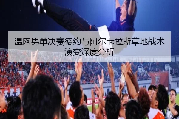 温网男单决赛德约与阿尔卡拉斯草地战术演变深度分析